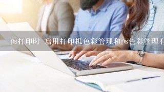 ps打印时 启用打印机色彩管理和ps色彩管理有什么区别？