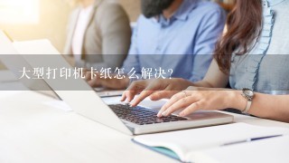 大型打印机卡纸怎么解决？