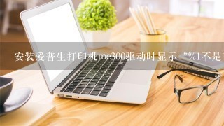 安装爱普生打印机me300驱动时显示“%1不是有效的win32应用程序”怎么解决？我的系统是w10