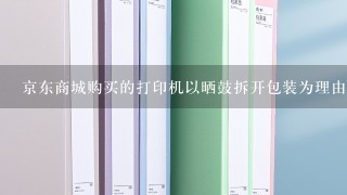 京东商城购买的打印机以晒鼓拆开包装为理由不允许退货怎么办，还没有过7天无理由退货期