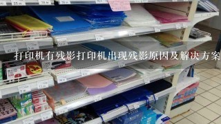 打印机有残影打印机出现残影原因及解决方案;如何处理打印机残影问题，让打印效果更清晰？