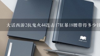 大话西游2抗鬼火44连击17狂暴18腰带得多少钱？100=5300